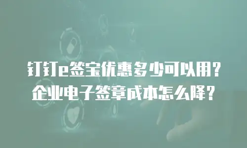 钉钉e签宝优惠多少可以用？企业电子签章成本怎么降？