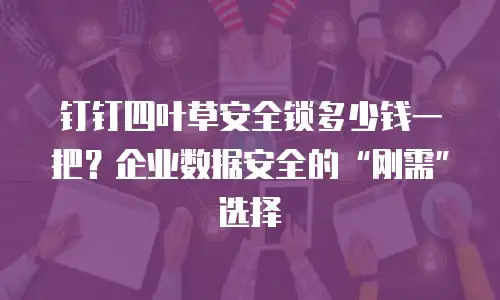 钉钉四叶草安全锁多少钱一把？企业数据安全的&ldquo;刚需&rdquo;选择