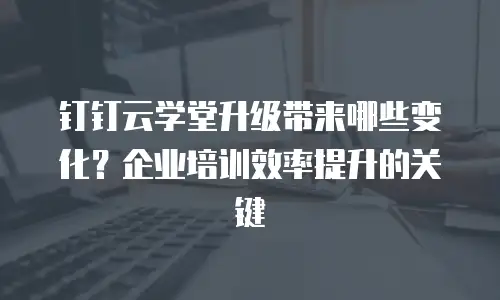 钉钉云学堂升级带来哪些变化？企业培训效率提升的关键