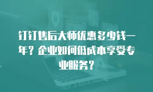 钉钉售后大师优惠多少钱一年？企业如何低成本享受专业服务？