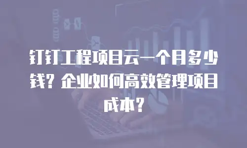 钉钉工程项目云一个月多少钱？企业如何高效管理项目成本？
