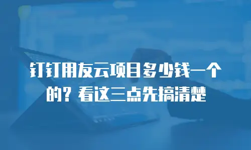 钉钉用友云项目多少钱一个的？看这三点先搞清楚