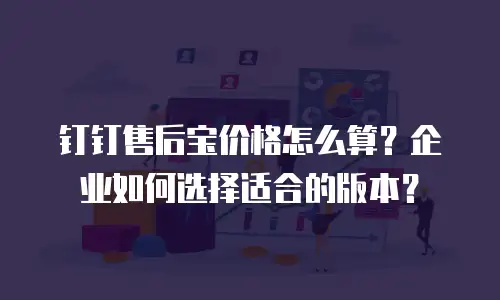 钉钉售后宝价格怎么算？企业如何选择适合的版本？