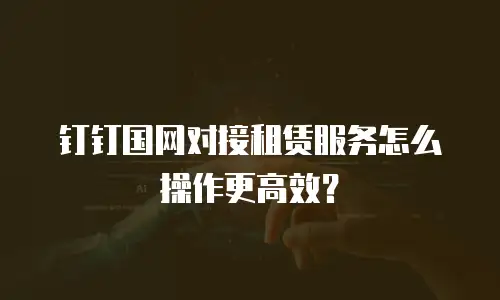 钉钉国网对接租赁服务怎么操作更高效？