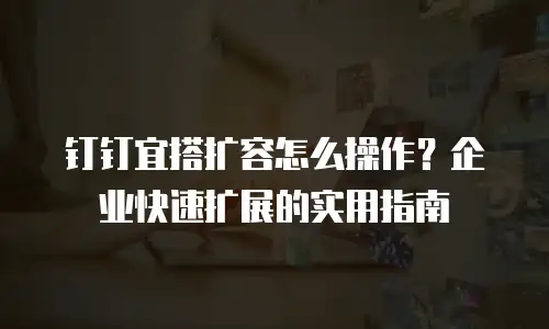 钉钉宜搭扩容怎么操作？企业快速扩展的实用指南