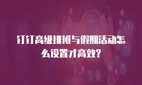 钉钉高级排班与假期活动怎么设置才高效？