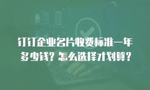 钉钉企业名片收费标准一年多少钱？怎么选择才划算？
