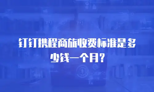 钉钉携程商旅收费标准是多少钱一个月？
