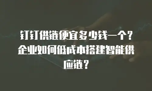 钉钉供链便宜多少钱一个？企业如何低成本搭建智能供应链？