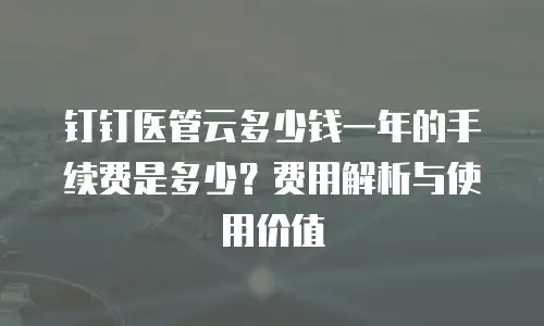 钉钉医管云多少钱一年的手续费是多少？费用解析与使用价值