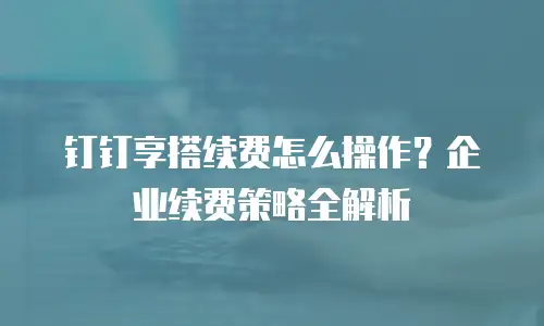 钉钉享搭续费怎么操作？企业续费策略全解析