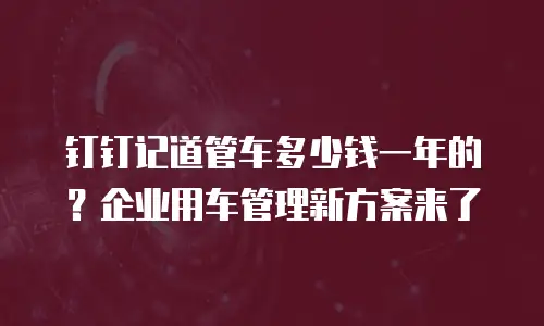 钉钉记道管车多少钱一年的？企业用车管理新方案来了