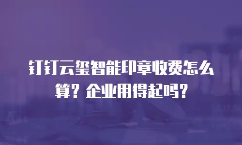 钉钉云玺智能印章收费怎么算？企业用得起吗？