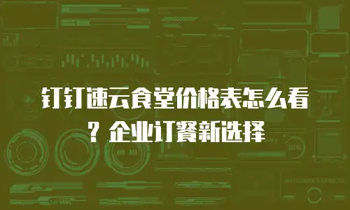 钉钉速云食堂价格表怎么看？企业订餐新选择