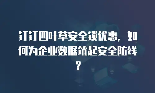 钉钉四叶草安全锁优惠，如何为企业数据筑起安全防线？