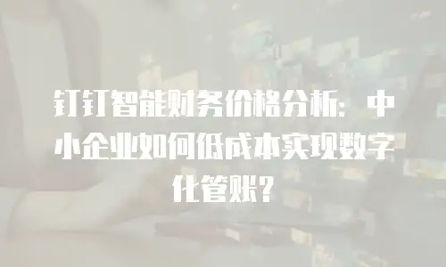钉钉智能财务价格分析：中小企业如何低成本实现数字化管账？