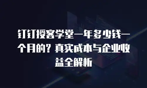 钉钉授客学堂一年多少钱一个月的？真实成本与企业收益全解析