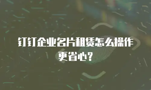 钉钉企业名片租赁怎么操作更省心？