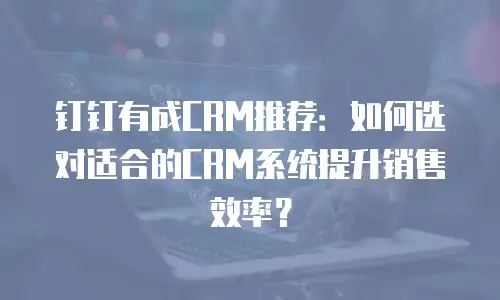 钉钉有成CRM推荐：如何选对适合的CRM系统提升销售效率？