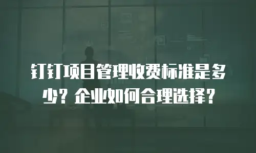 钉钉项目管理收费标准是多少？企业如何合理选择？