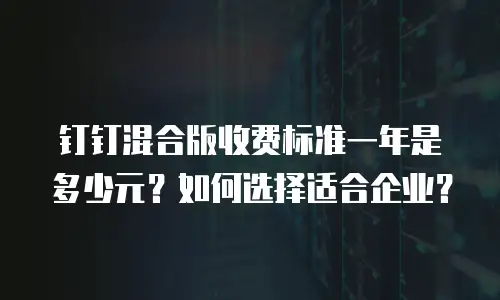 钉钉混合版收费标准一年是多少元？如何选择适合企业？