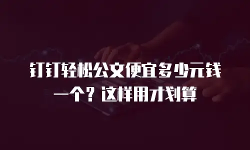 钉钉轻松公文便宜多少元钱一个？这样用才划算