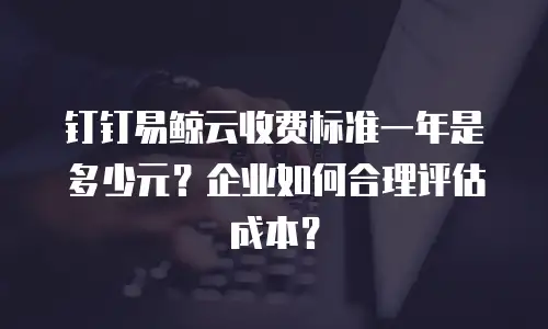 钉钉易鲸云收费标准一年是多少元？企业如何合理评估成本？