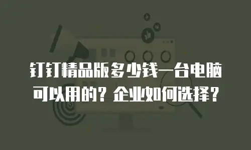 钉钉精品版多少钱一台电脑可以用的？企业如何选择？