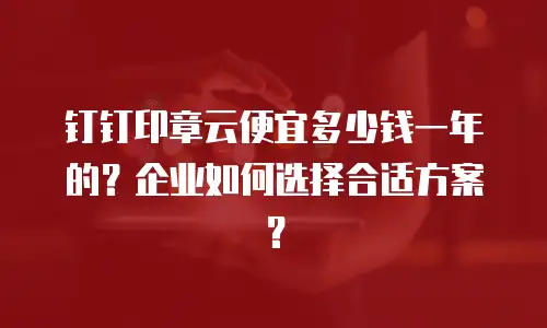 钉钉印章云便宜多少钱一年的？企业如何选择合适方案？