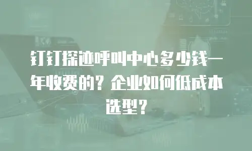 钉钉探迹呼叫中心多少钱一年收费的？企业如何低成本选型？