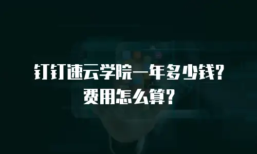 钉钉速云学院一年多少钱？费用怎么算？