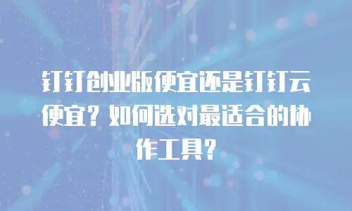钉钉创业版便宜还是钉钉云便宜？如何选对最适合的协作工具？