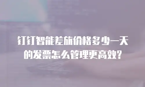 钉钉智能差旅价格多少一天的发票怎么管理更高效？