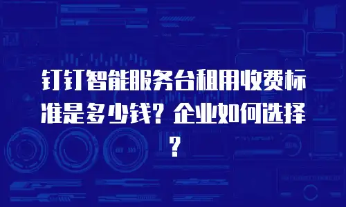 钉钉智能服务台租用收费标准是多少钱？企业如何选择？