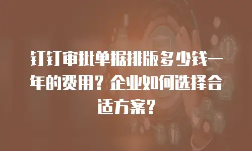 钉钉审批单据排版多少钱一年的费用？企业如何选择合适方案？