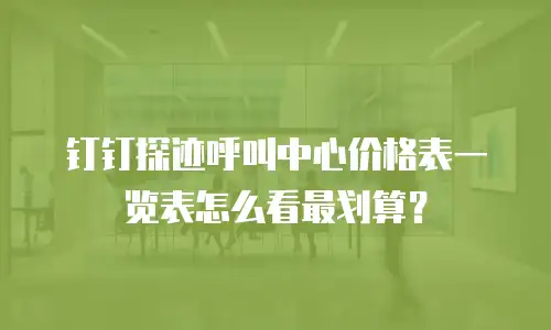 钉钉探迹呼叫中心价格表一览表怎么看最划算？