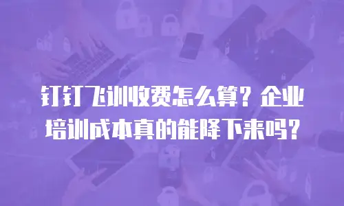 钉钉飞训收费怎么算？企业培训成本真的能降下来吗？