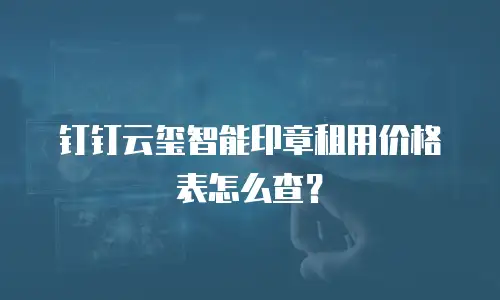 钉钉云玺智能印章租用价格表怎么查？