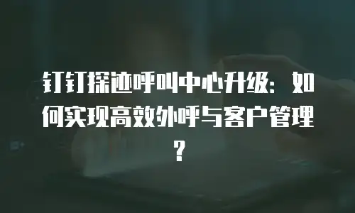 钉钉探迹呼叫中心升级：如何实现高效外呼与客户管理？