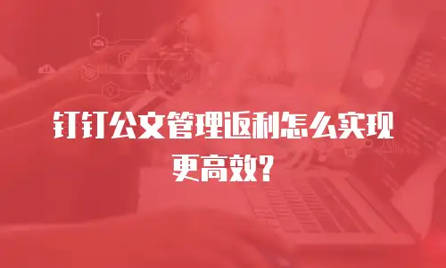 钉钉公文管理返利怎么实现更高效？