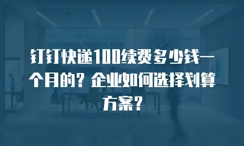 钉钉快递100续费多少钱一个月的？企业如何选择划算方案？