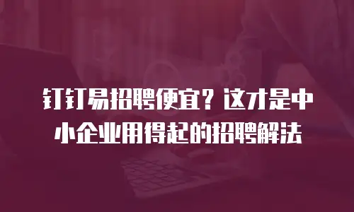 钉钉易招聘便宜？这才是中小企业用得起的招聘解法