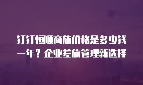 钉钉恒顺商旅价格是多少钱一年？企业差旅管理新选择