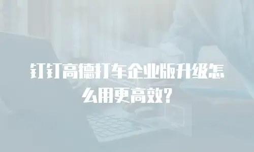 钉钉高德打车企业版升级怎么用更高效？