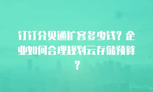 钉钉分贝通扩容多少钱？企业如何合理规划云存储预算？