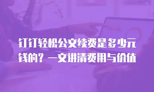 钉钉轻松公文续费是多少元钱的？一文讲清费用与价值