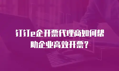 钉钉e企开票代理商如何帮助企业高效开票？