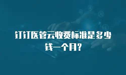 钉钉医管云收费标准是多少钱一个月？