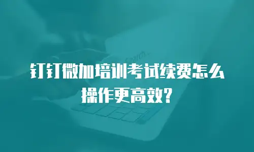 钉钉微加培训考试续费怎么操作更高效？