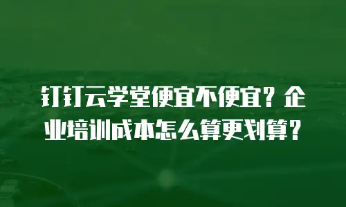 钉钉云学堂便宜不便宜？企业培训成本怎么算更划算？
